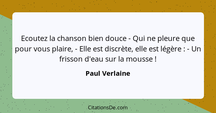 Ecoutez la chanson bien douce - Qui ne pleure que pour vous plaire, - Elle est discrète, elle est légère : - Un frisson d'eau sur... - Paul Verlaine