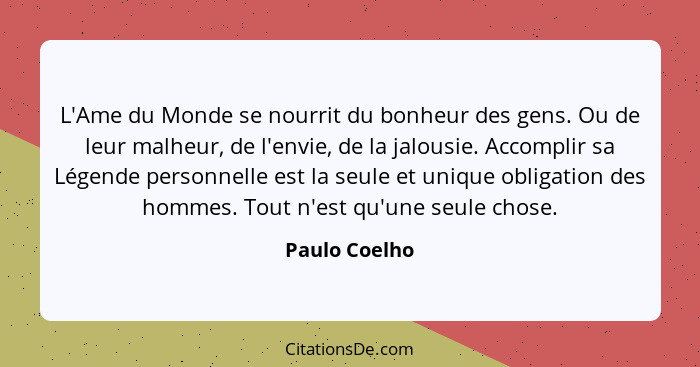 L'Ame du Monde se nourrit du bonheur des gens. Ou de leur malheur, de l'envie, de la jalousie. Accomplir sa Légende personnelle est la... - Paulo Coelho