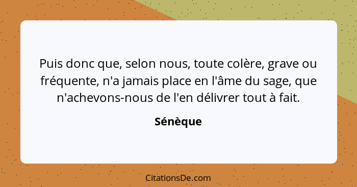 Puis donc que, selon nous, toute colère, grave ou fréquente, n'a jamais place en l'âme du sage, que n'achevons-nous de l'en délivrer tout à... - Sénèque