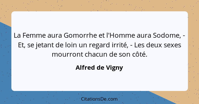 La Femme aura Gomorrhe et l'Homme aura Sodome, - Et, se jetant de loin un regard irrité, - Les deux sexes mourront chacun de son côt... - Alfred de Vigny