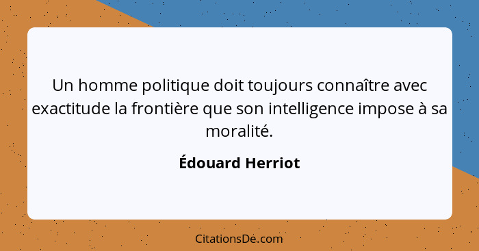 Un homme politique doit toujours connaître avec exactitude la frontière que son intelligence impose à sa moralité.... - Édouard Herriot