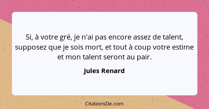 Si, à votre gré, je n'ai pas encore assez de talent, supposez que je sois mort, et tout à coup votre estime et mon talent seront au pai... - Jules Renard