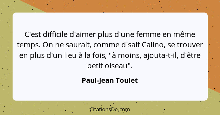 C'est difficile d'aimer plus d'une femme en même temps. On ne saurait, comme disait Calino, se trouver en plus d'un lieu à la fois,... - Paul-Jean Toulet