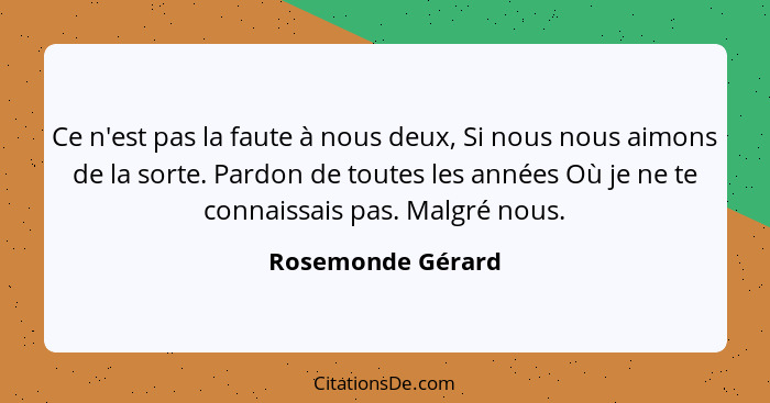 Ce n'est pas la faute à nous deux, Si nous nous aimons de la sorte. Pardon de toutes les années Où je ne te connaissais pas. Malgré... - Rosemonde Gérard