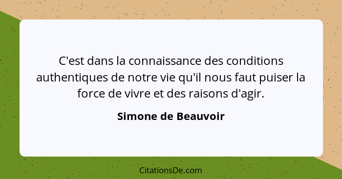 C'est dans la connaissance des conditions authentiques de notre vie qu'il nous faut puiser la force de vivre et des raisons d'agi... - Simone de Beauvoir