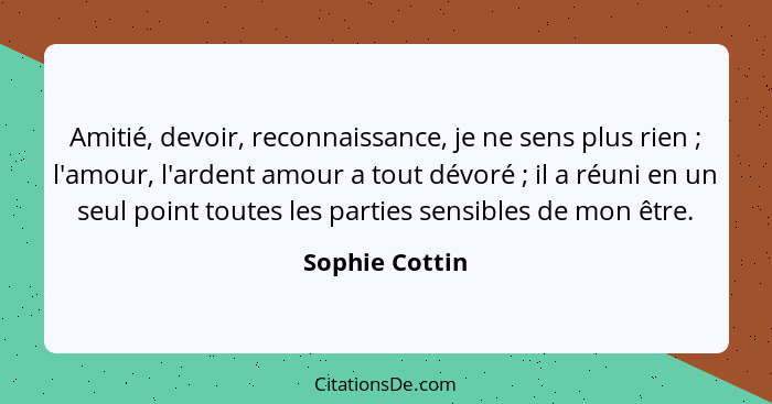 Amitié, devoir, reconnaissance, je ne sens plus rien ; l'amour, l'ardent amour a tout dévoré ; il a réuni en un seul point t... - Sophie Cottin