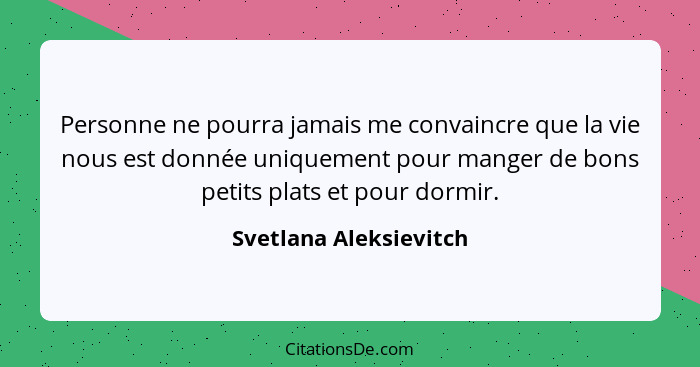 Personne ne pourra jamais me convaincre que la vie nous est donnée uniquement pour manger de bons petits plats et pour dormir.... - Svetlana Aleksievitch