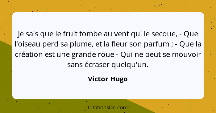 Je sais que le fruit tombe au vent qui le secoue, - Que l'oiseau perd sa plume, et la fleur son parfum ; - Que la création est une... - Victor Hugo