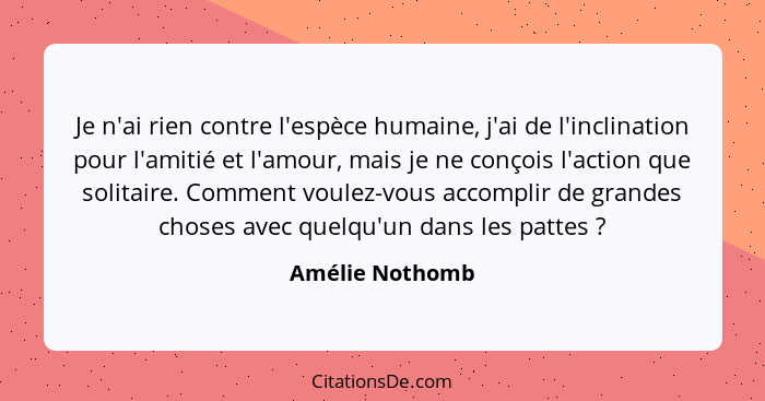 Je n'ai rien contre l'espèce humaine, j'ai de l'inclination pour l'amitié et l'amour, mais je ne conçois l'action que solitaire. Comm... - Amélie Nothomb