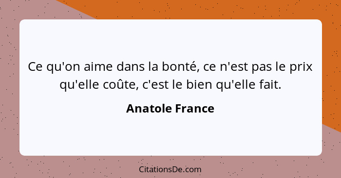 Ce qu'on aime dans la bonté, ce n'est pas le prix qu'elle coûte, c'est le bien qu'elle fait.... - Anatole France