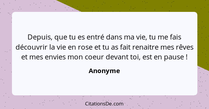 Depuis, que tu es entré dans ma vie, tu me fais découvrir la vie en rose et tu as fait renaitre mes rêves et mes envies mon coeur devant toi... - Anonyme