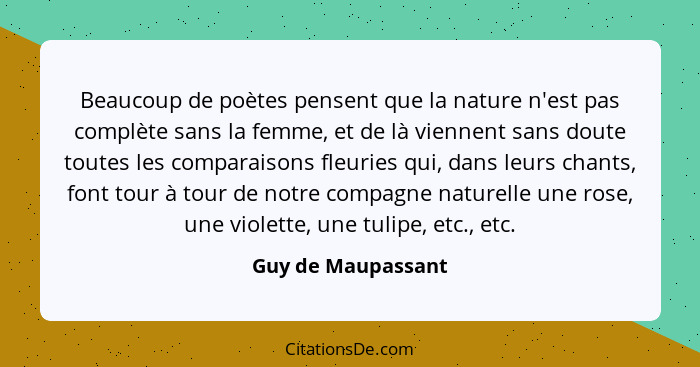 Beaucoup de poètes pensent que la nature n'est pas complète sans la femme, et de là viennent sans doute toutes les comparaisons fl... - Guy de Maupassant