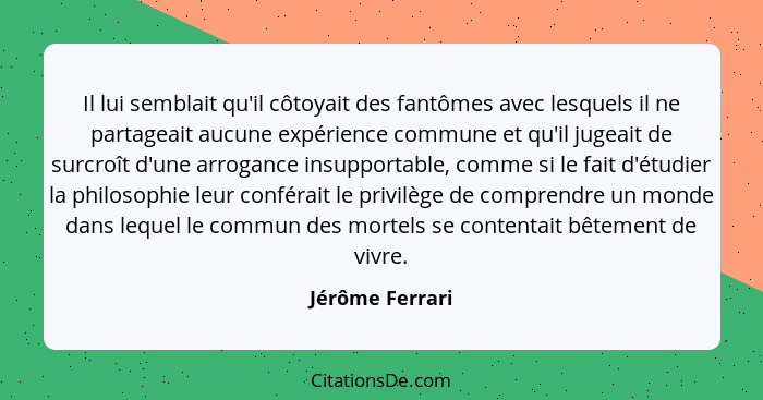 Il lui semblait qu'il côtoyait des fantômes avec lesquels il ne partageait aucune expérience commune et qu'il jugeait de surcroît d'u... - Jérôme Ferrari