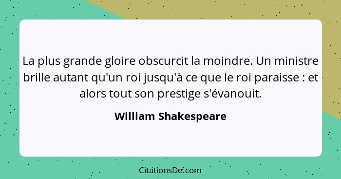 La plus grande gloire obscurcit la moindre. Un ministre brille autant qu'un roi jusqu'à ce que le roi paraisse : et alors t... - William Shakespeare