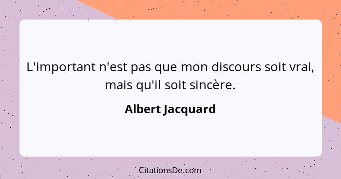 L'important n'est pas que mon discours soit vrai, mais qu'il soit sincère.... - Albert Jacquard