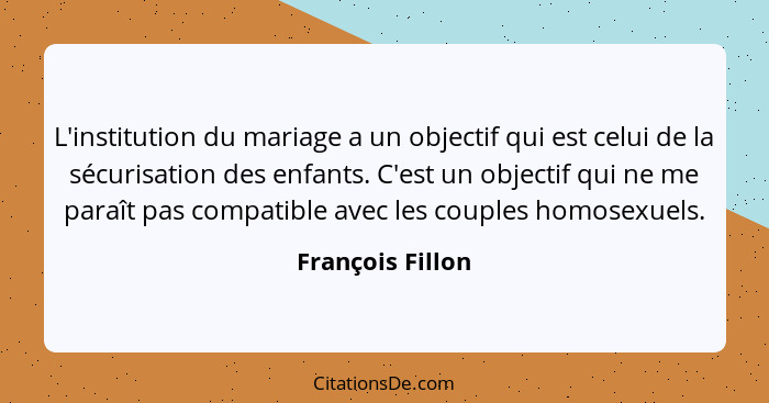 L'institution du mariage a un objectif qui est celui de la sécurisation des enfants. C'est un objectif qui ne me paraît pas compatib... - François Fillon