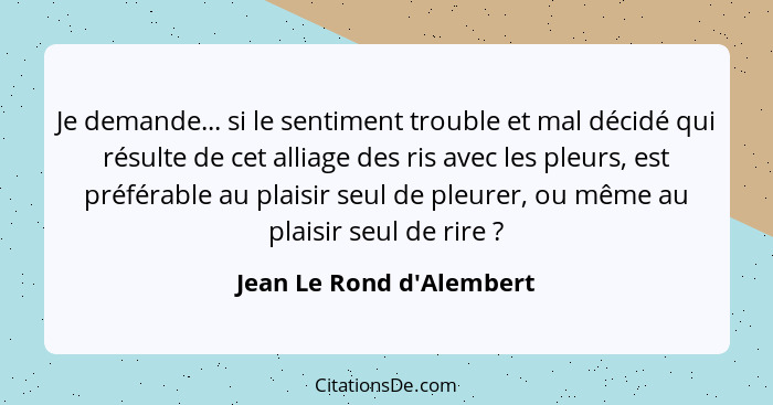 Je demande... si le sentiment trouble et mal décidé qui résulte de cet alliage des ris avec les pleurs, est préférable a... - Jean Le Rond d'Alembert