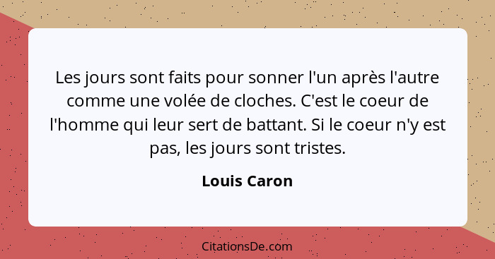 Les jours sont faits pour sonner l'un après l'autre comme une volée de cloches. C'est le coeur de l'homme qui leur sert de battant. Si l... - Louis Caron