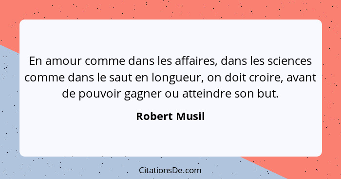 En amour comme dans les affaires, dans les sciences comme dans le saut en longueur, on doit croire, avant de pouvoir gagner ou atteindr... - Robert Musil