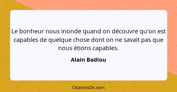 Le bonheur nous inonde quand on découvre qu'on est capables de quelque chose dont on ne savait pas que nous étions capables.... - Alain Badiou