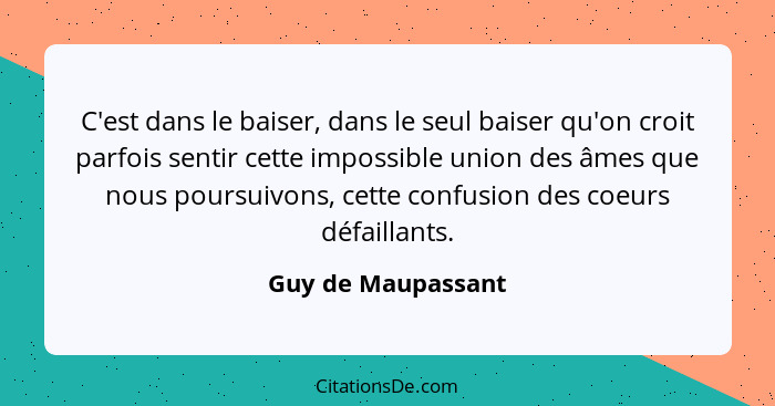 C'est dans le baiser, dans le seul baiser qu'on croit parfois sentir cette impossible union des âmes que nous poursuivons, cette c... - Guy de Maupassant