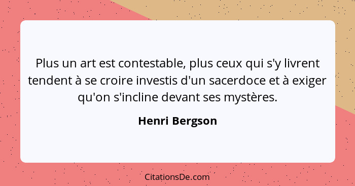 Plus un art est contestable, plus ceux qui s'y livrent tendent à se croire investis d'un sacerdoce et à exiger qu'on s'incline devant... - Henri Bergson