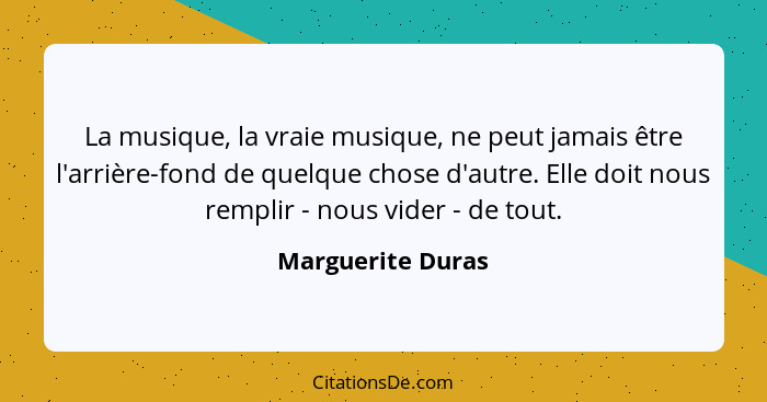 La musique, la vraie musique, ne peut jamais être l'arrière-fond de quelque chose d'autre. Elle doit nous remplir - nous vider - de... - Marguerite Duras