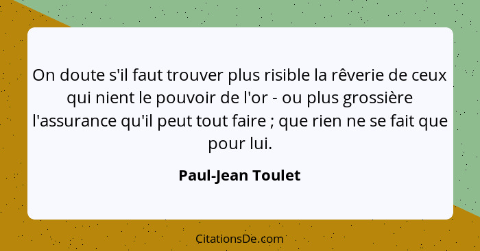 On doute s'il faut trouver plus risible la rêverie de ceux qui nient le pouvoir de l'or - ou plus grossière l'assurance qu'il peut... - Paul-Jean Toulet