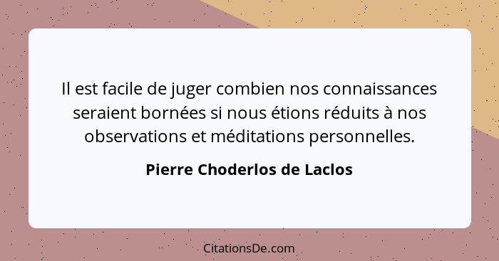 Il est facile de juger combien nos connaissances seraient bornées si nous étions réduits à nos observations et méditation... - Pierre Choderlos de Laclos