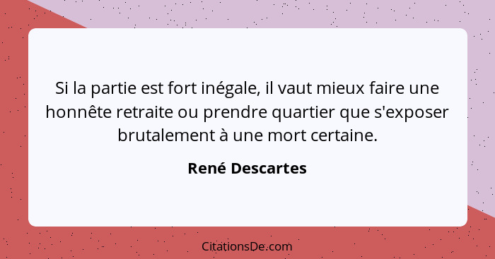 Si la partie est fort inégale, il vaut mieux faire une honnête retraite ou prendre quartier que s'exposer brutalement à une mort cert... - René Descartes