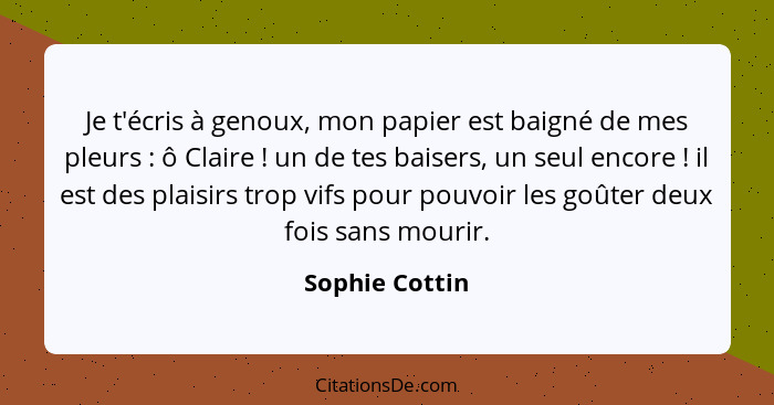 Je t'écris à genoux, mon papier est baigné de mes pleurs : ô Claire ! un de tes baisers, un seul encore ! il est des pl... - Sophie Cottin