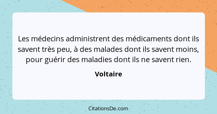 Les médecins administrent des médicaments dont ils savent très peu, à des malades dont ils savent moins, pour guérir des maladies dont ils... - Voltaire