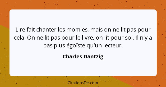 Lire fait chanter les momies, mais on ne lit pas pour cela. On ne lit pas pour le livre, on lit pour soi. Il n'y a pas plus égoïste... - Charles Dantzig