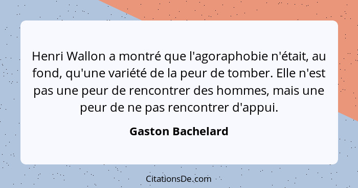 Henri Wallon a montré que l'agoraphobie n'était, au fond, qu'une variété de la peur de tomber. Elle n'est pas une peur de rencontre... - Gaston Bachelard