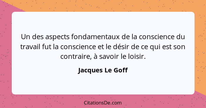 Un des aspects fondamentaux de la conscience du travail fut la conscience et le désir de ce qui est son contraire, à savoir le loisi... - Jacques Le Goff