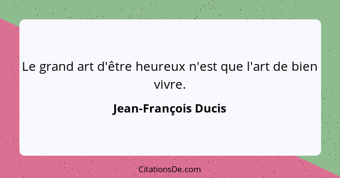 Le grand art d'être heureux n'est que l'art de bien vivre.... - Jean-François Ducis