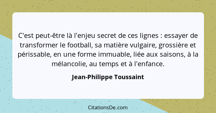 C'est peut-être là l'enjeu secret de ces lignes : essayer de transformer le football, sa matière vulgaire, grossière et... - Jean-Philippe Toussaint