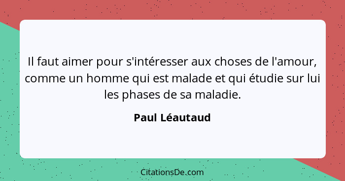 Il faut aimer pour s'intéresser aux choses de l'amour, comme un homme qui est malade et qui étudie sur lui les phases de sa maladie.... - Paul Léautaud