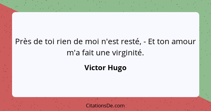 Près de toi rien de moi n'est resté, - Et ton amour m'a fait une virginité.... - Victor Hugo