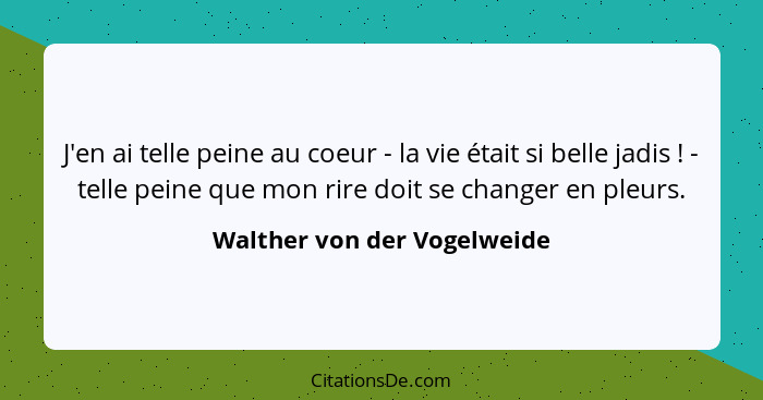 J'en ai telle peine au coeur - la vie était si belle jadis ! - telle peine que mon rire doit se changer en pleurs.... - Walther von der Vogelweide