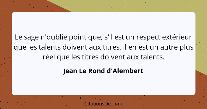 Le sage n'oublie point que, s'il est un respect extérieur que les talents doivent aux titres, il en est un autre plus ré... - Jean Le Rond d'Alembert