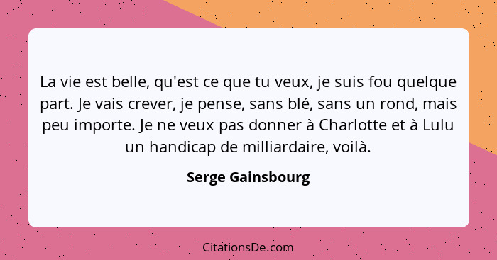 La vie est belle, qu'est ce que tu veux, je suis fou quelque part. Je vais crever, je pense, sans blé, sans un rond, mais peu impor... - Serge Gainsbourg