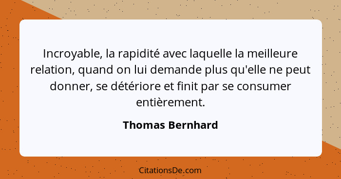 Incroyable, la rapidité avec laquelle la meilleure relation, quand on lui demande plus qu'elle ne peut donner, se détériore et finit... - Thomas Bernhard