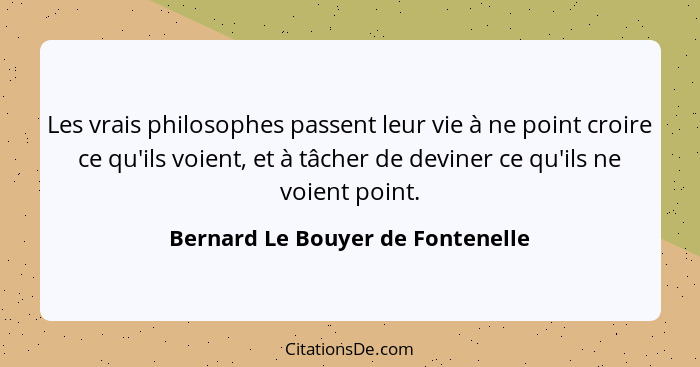 Les vrais philosophes passent leur vie à ne point croire ce qu'ils voient, et à tâcher de deviner ce qu'ils ne voien... - Bernard Le Bouyer de Fontenelle