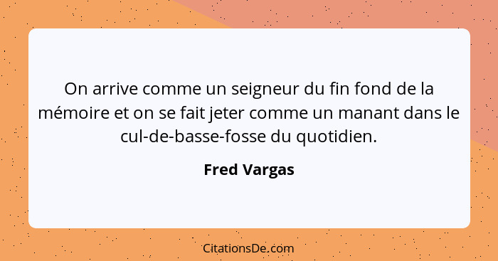 On arrive comme un seigneur du fin fond de la mémoire et on se fait jeter comme un manant dans le cul-de-basse-fosse du quotidien.... - Fred Vargas