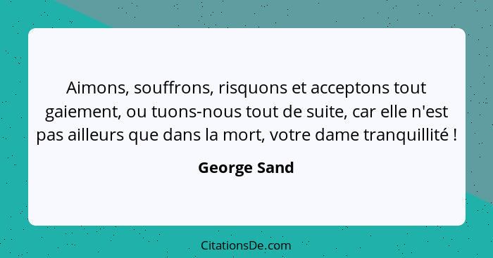 Aimons, souffrons, risquons et acceptons tout gaiement, ou tuons-nous tout de suite, car elle n'est pas ailleurs que dans la mort, votre... - George Sand