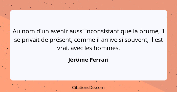 Au nom d'un avenir aussi inconsistant que la brume, il se privait de présent, comme il arrive si souvent, il est vrai, avec les homme... - Jérôme Ferrari