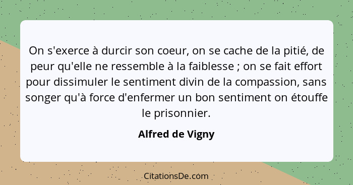 On s'exerce à durcir son coeur, on se cache de la pitié, de peur qu'elle ne ressemble à la faiblesse ; on se fait effort pour d... - Alfred de Vigny