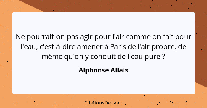 Ne pourrait-on pas agir pour l'air comme on fait pour l'eau, c'est-à-dire amener à Paris de l'air propre, de même qu'on y conduit de... - Alphonse Allais