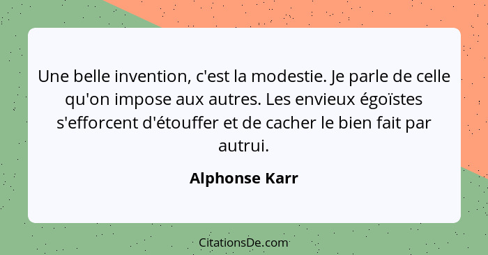 Une belle invention, c'est la modestie. Je parle de celle qu'on impose aux autres. Les envieux égoïstes s'efforcent d'étouffer et de c... - Alphonse Karr